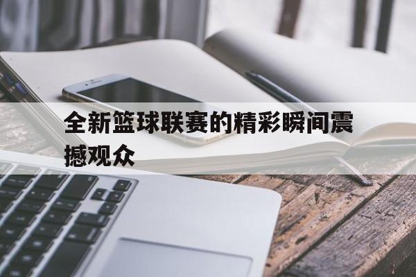 九州娱乐官方入口-全新篮球联赛的精彩瞬间震撼观众(篮球新赛事)