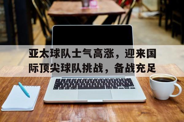 bet9-亚太球队士气高涨，迎来国际顶尖球队挑战，备战充足的简单介绍