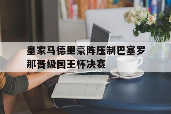 九州彩票-皇家马德里豪阵压制巴塞罗那晋级国王杯决赛的简单介绍