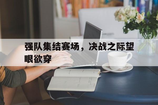bet9-关于强队集结赛场，决战之际望眼欲穿的信息