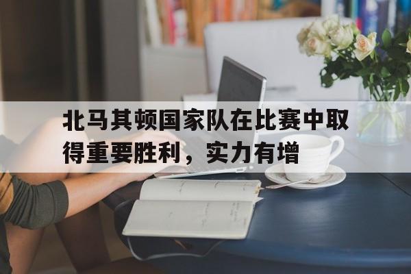 北马其顿国家队在比赛中取得重要胜利,实力有增 北马其顿国家队在比赛中取得重要胜利,实力有增