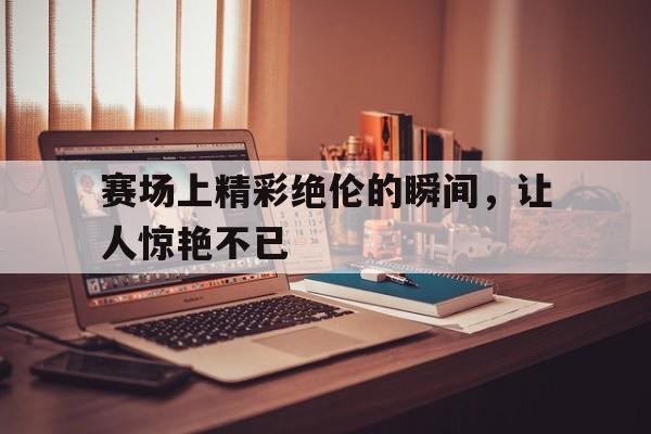 bet9-赛场上精彩绝伦的瞬间，让人惊艳不已(赛场上精彩绝伦的瞬间,让人惊艳不已的句子)